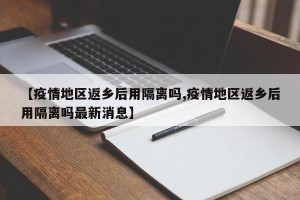 【疫情地区返乡后用隔离吗,疫情地区返乡后用隔离吗最新消息】
