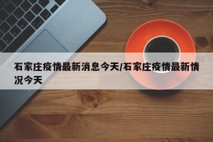 石家庄疫情最新消息今天／石家庄疫情最新情况今天