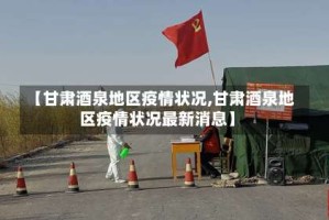 【甘肃酒泉地区疫情状况,甘肃酒泉地区疫情状况最新消息】