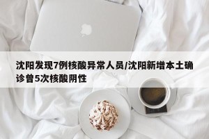 沈阳发现7例核酸异常人员／沈阳新增本土确诊曾5次核酸阴性