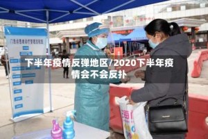 下半年疫情反弹地区/2020下半年疫情会不会反扑