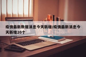 疫情最新数据消息今天新增／疫情最新消息今天新增20个