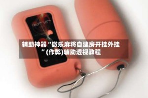 辅助神器“微乐麻将自建房开挂外挂”(作弊)辅助透视教程