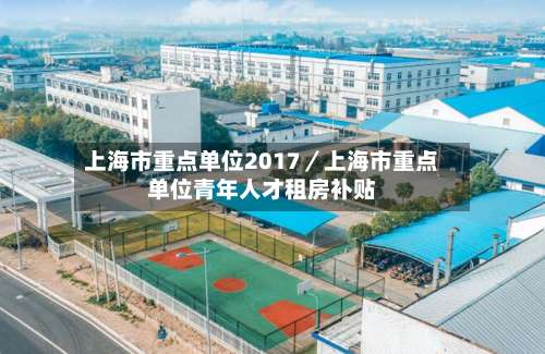 上海市重点单位2017／上海市重点单位青年人才租房补贴-第1张图片