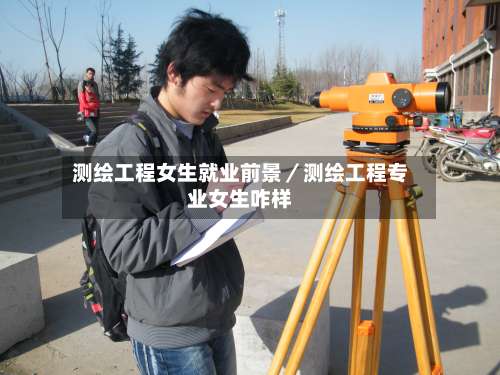 测绘工程女生就业前景／测绘工程专业女生咋样-第3张图片