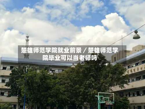 楚雄师范学院就业前景／楚雄师范学院毕业可以当老师吗-第3张图片