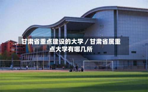 甘肃省重点建设的大学／甘肃省属重点大学有哪几所-第1张图片