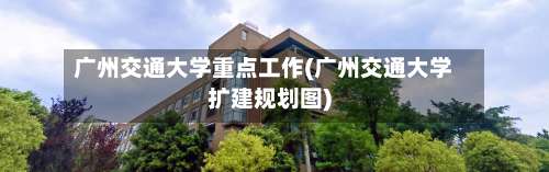 广州交通大学重点工作(广州交通大学扩建规划图)-第2张图片