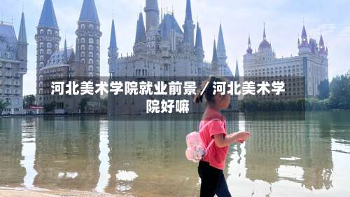 河北美术学院就业前景／河北美术学院好嘛-第3张图片