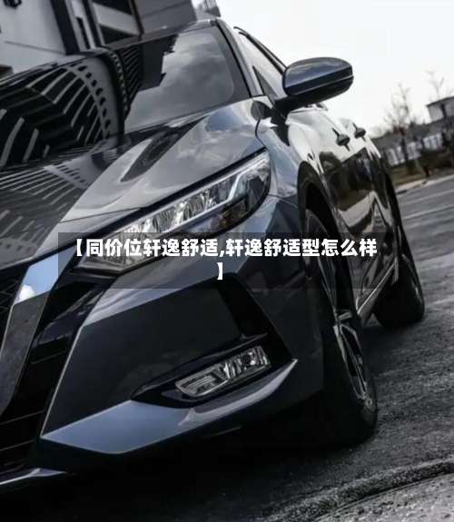 【同价位轩逸舒适,轩逸舒适型怎么样】-第2张图片