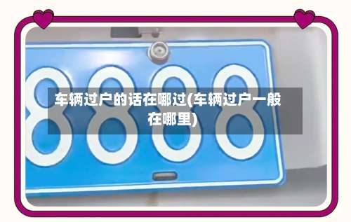 车辆过户的话在哪过(车辆过户一般在哪里)-第2张图片