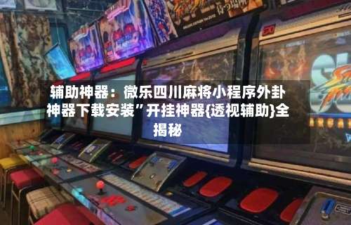 辅助神器：微乐四川麻将小程序外卦神器下载安装”开挂神器{透视辅助}全揭秘-第3张图片