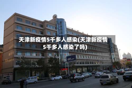 天津新疫情5千多人感染(天津新疫情5千多人感染了吗)-第2张图片