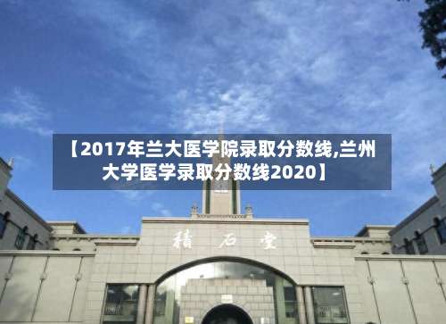 【2017年兰大医学院录取分数线,兰州大学医学录取分数线2020】-第2张图片