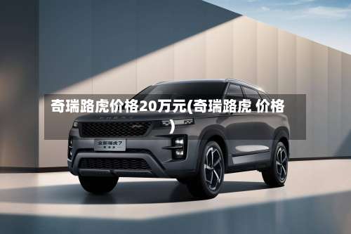 奇瑞路虎价格20万元(奇瑞路虎 价格)-第2张图片