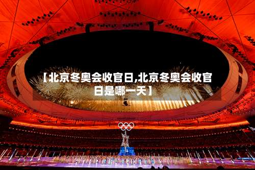 【北京冬奥会收官日,北京冬奥会收官日是哪一天】-第2张图片
