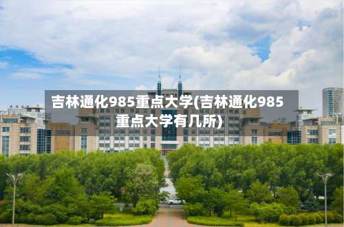 吉林通化985重点大学(吉林通化985重点大学有几所)-第1张图片