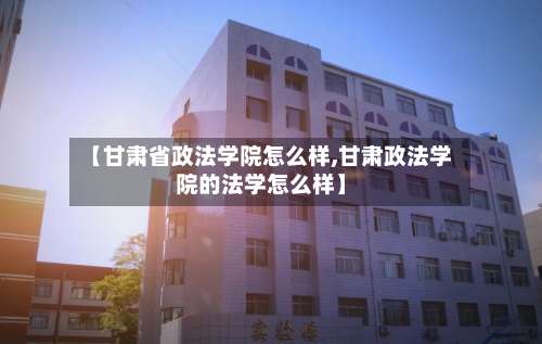 【甘肃省政法学院怎么样,甘肃政法学院的法学怎么样】-第1张图片