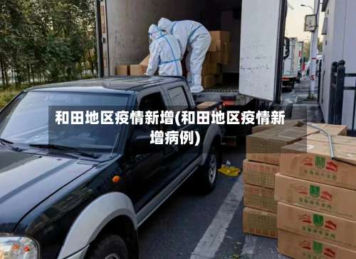 和田地区疫情新增(和田地区疫情新增病例)-第3张图片