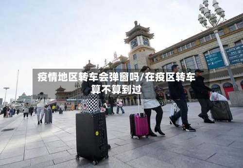 疫情地区转车会弹窗吗/在疫区转车算不算到过-第2张图片