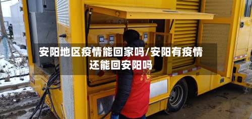 安阳地区疫情能回家吗/安阳有疫情还能回安阳吗-第1张图片