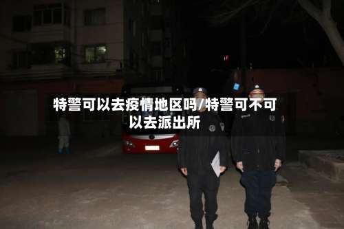 特警可以去疫情地区吗/特警可不可以去派出所-第3张图片