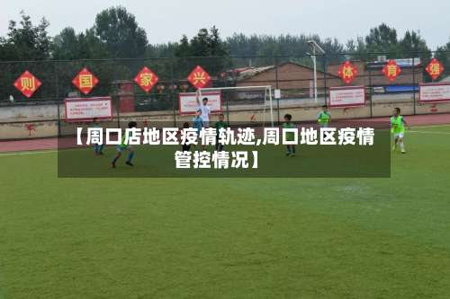 【周口店地区疫情轨迹,周口地区疫情管控情况】-第1张图片