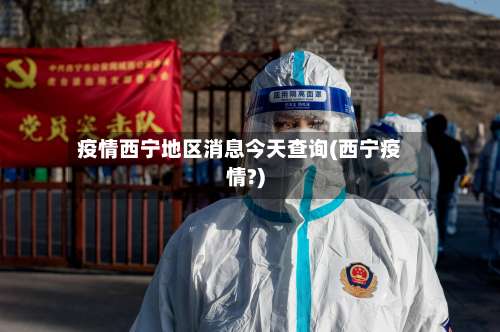疫情西宁地区消息今天查询(西宁疫情?)-第2张图片