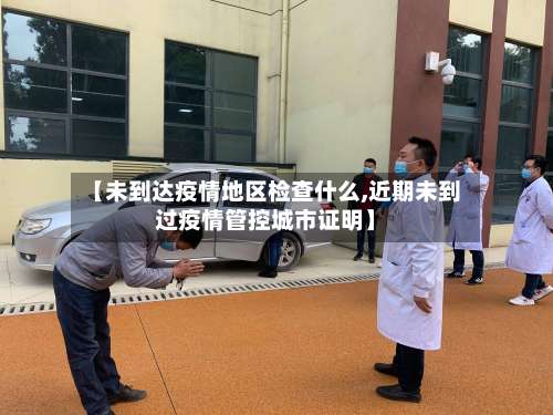 【未到达疫情地区检查什么,近期未到过疫情管控城市证明】-第2张图片