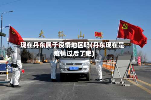 现在丹东属于疫情地区吗(丹东现在是疫情过后了吧)-第2张图片