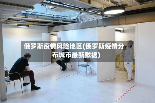 俄罗斯疫情风险地区(俄罗斯疫情分布城市最新数据)-第2张图片